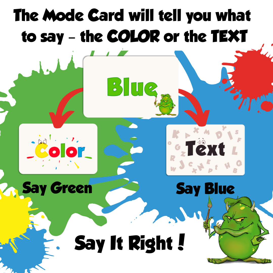 Didayo card game -Say it Right
The Mode Card will tell you what to say - the COLOR or the TEXT.
•	If the Mode Card shows “Color”, the player will say aloud the color in which the word is written, regardless of the content. For example, if the Color Card text is “Blue”, the player should say  “red”.
•	If the Mode Card shows “Text”, the player will say aloud what is written regardless of the color of the text. For example, if the Color Card text is “Blue”, the player should say  “blue”.
Say It Right!