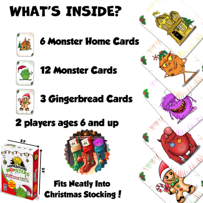 The Purple Owl Games - Homebound Monsters -  Christmas Addition. What's Inside?
6 Monster Home Cards.
12 Monster Cards.
3 Gingerbread Cards.
A swift two-player strategy game for ages six and up.
It's a light strategic game for Christmas.
Fit neatly into Christmas Stocking. Small Stocking Stuffers for Kids 8-12. Kids card games. Ages 6+
