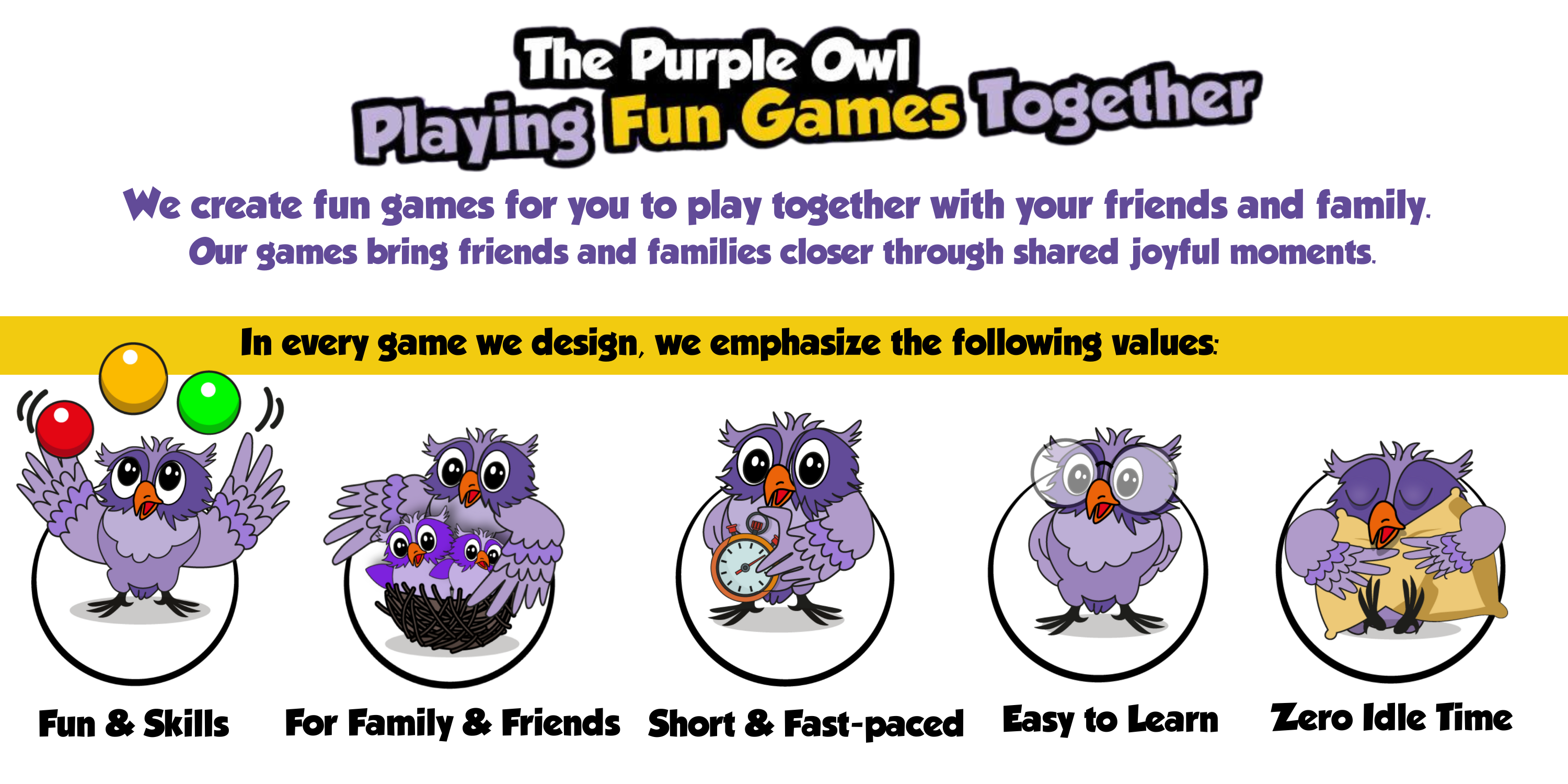 About The Purple Owl Games main emphasize - All of our games are fun and learn skills like memory and storytelling, all of our game are designed for family and friends. The games are fast-paced and easy to learn. There is zero idle time when playing them.